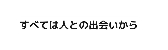 すべては人との出会いから